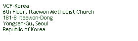 Text Box: VCF-Korea
6th Floor, Itaewon Methodist Church
181-8 Itaewon-Dong
Yongsan-Gu, Seoul
Republic of Korea
