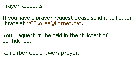 Text Box: Prayer Requests
 
If you have a prayer request please send it to Pastor Hirata at VCFKorea@kornet.net. 
 
Your request will be held in the strictest of confidence.
 
Remember God answers prayer.
