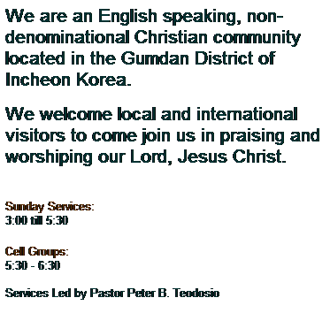 Text Box: We are an English speaking, non-denominational Christian community located in the Gumdan District of Incheon Korea. 
 
We welcome local and international visitors to come join us in praising and worshiping our Lord, Jesus Christ.
 
Sunday Services:
3:00 till 5:30 
Cell Groups:
5:30 - 6:30
 
Services Led by Pastor Peter B. Teodosio 
