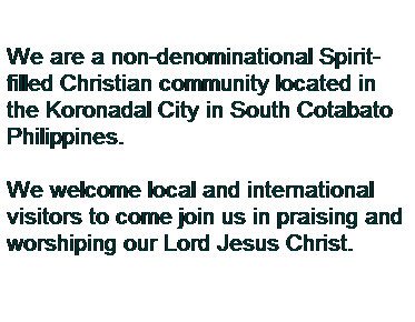 Text Box: We are a non-denominational Spirit-filled Christian community located in the Koronadal City in South Cotabato Philippines.
 
We welcome local and international visitors to come join us in praising and worshiping our Lord Jesus Christ.
 
